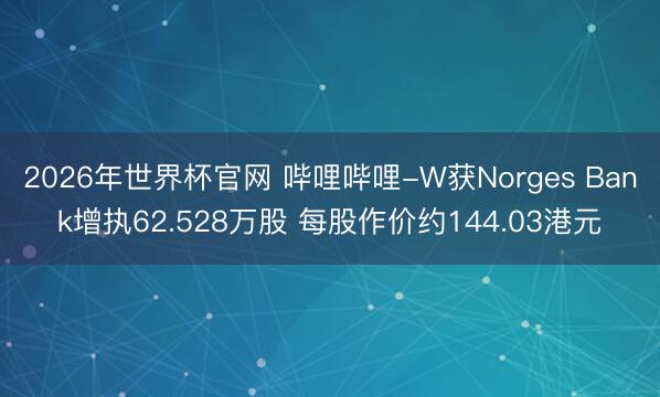 2026年世界杯官网 哔哩哔哩-W获Norges Bank增执62.528万股 每股作价约144.03港元