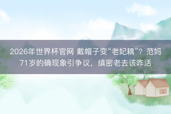 2026年世界杯官网 戴帽子变“老妃耦”?范妈71岁的确现象引争议,缜密老去该咋活