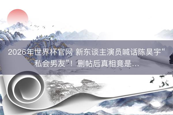 2026年世界杯官网 新东谈主演员喊话陈昊宇“私会男友”!删帖后真相竟是…