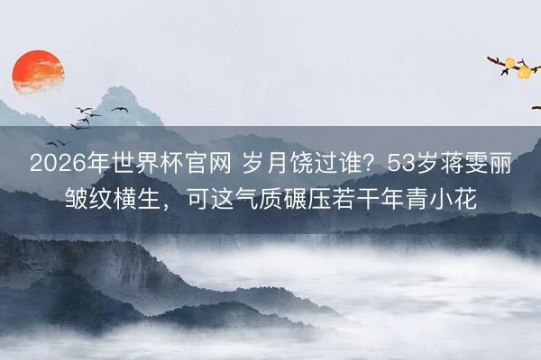 2026年世界杯官网 岁月饶过谁?53岁蒋雯丽皱纹横生,可这气质碾压若干年青小花