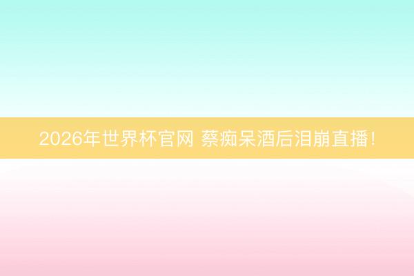 2026年世界杯官网 蔡痴呆酒后泪崩直播！