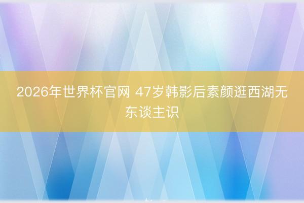 2026年世界杯官网 47岁韩影后素颜逛西湖无东谈主识