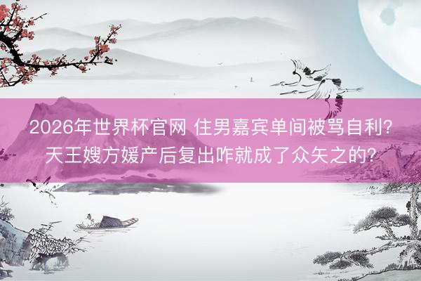 2026年世界杯官网 住男嘉宾单间被骂自利？天王嫂方媛产后复出咋就成了众矢之的？