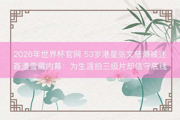 2026年世界杯官网 53岁港星张文慈爆被迷姦遭雪藏内幕：为生涯拍三级片却信守底线