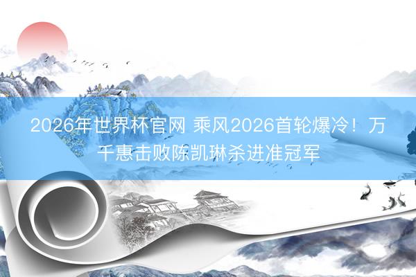 2026年世界杯官网 乘风2026首轮爆冷！万千惠击败陈凯琳杀进准冠军