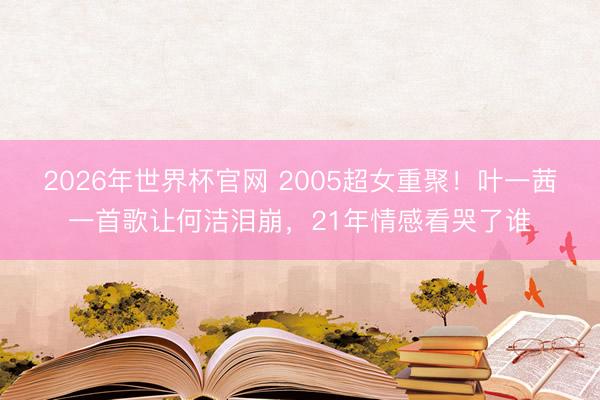 2026年世界杯官网 2005超女重聚！叶一茜一首歌让何洁泪崩，21年情感看哭了谁