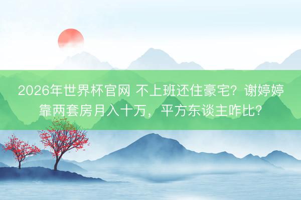 2026年世界杯官网 不上班还住豪宅？谢婷婷靠两套房月入十万，平方东谈主咋比？