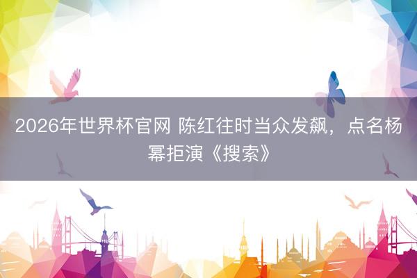 2026年世界杯官网 陈红往时当众发飙,点名杨幂拒演《搜索》