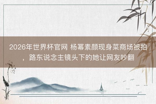 2026年世界杯官网 杨幂素颜现身菜商场被拍,路东说念主镜头下的她让网友吵翻