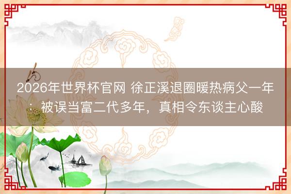 2026年世界杯官网 徐正溪退圈暖热病父一年：被误当富二代多年，真相令东谈主心酸