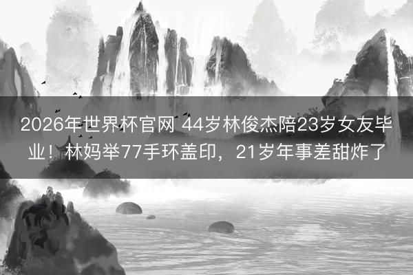2026年世界杯官网 44岁林俊杰陪23岁女友毕业！林妈举77手环盖印，21岁年事差甜炸了