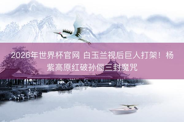 2026年世界杯官网 白玉兰视后巨人打架！杨紫高原红破孙俪三封魔咒