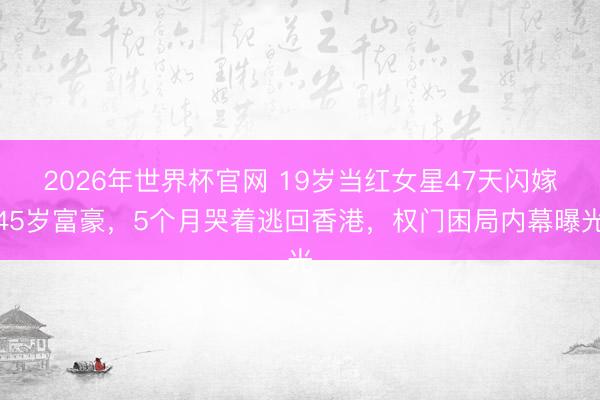 2026年世界杯官网 19岁当红女星47天闪嫁45岁富豪，5个月哭着逃回香港，权门困局内幕曝光