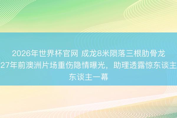 2026年世界杯官网 成龙8米陨落三根肋骨龙套!27年前澳洲片场重伤隐情曝光,助理透露惊东谈主一幕