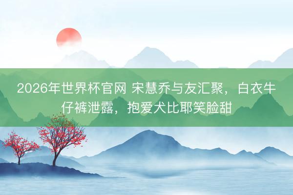 2026年世界杯官网 宋慧乔与友汇聚，白衣牛仔裤泄露，抱爱犬比耶笑脸甜