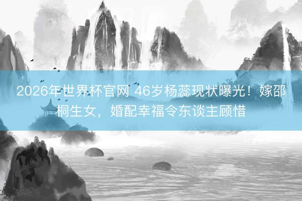2026年世界杯官网 46岁杨蕊现状曝光！嫁邵桐生女，婚配幸福令东谈主顾惜