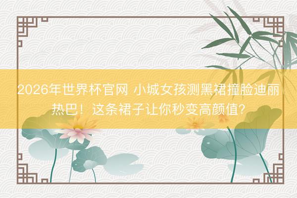 2026年世界杯官网 小城女孩测黑裙撞脸迪丽热巴！这条裙子让你秒变高颜值？