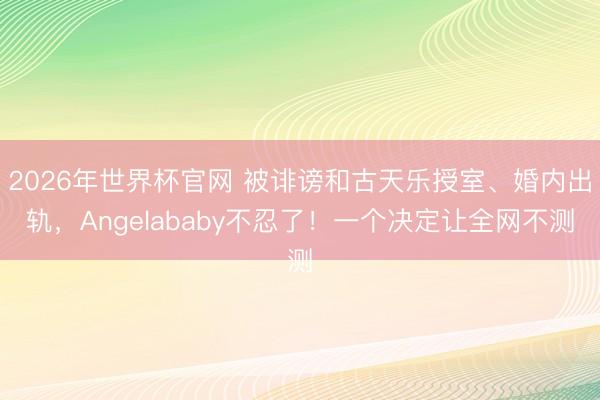 2026年世界杯官网 被诽谤和古天乐授室、婚内出轨，Angelababy不忍了！一个决定让全网不测