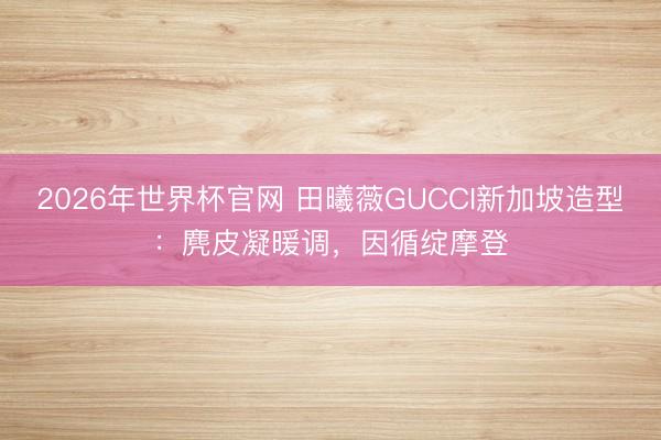 2026年世界杯官网 田曦薇GUCCI新加坡造型:麂皮凝暖调,因循绽摩登