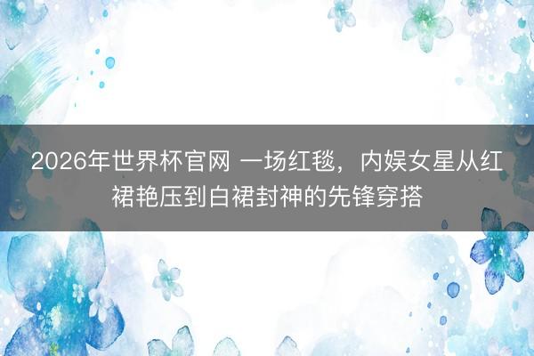 2026年世界杯官网 一场红毯，内娱女星从红裙艳压到白裙封神的先锋穿搭