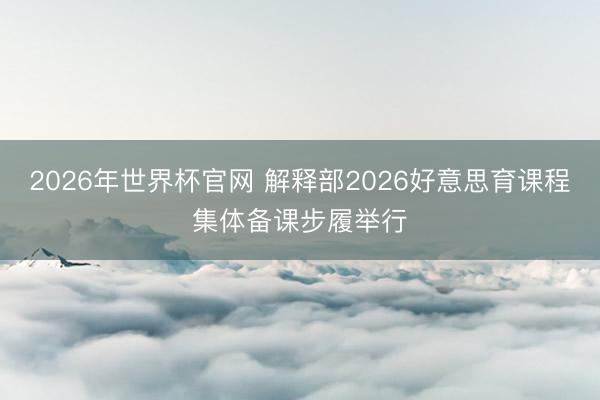 2026年世界杯官网 解释部2026好意思育课程集体备课步履举行