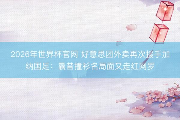 2026年世界杯官网 好意思团外卖再次援手加纳国足:曩昔撞衫名局面又走红网罗