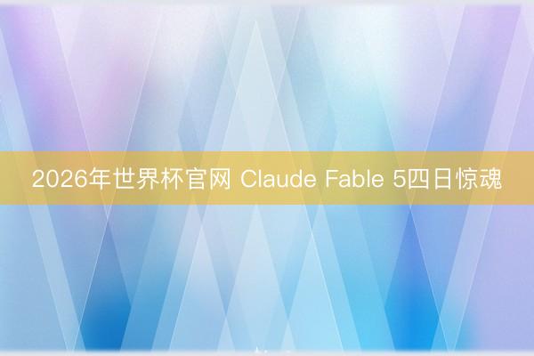 2026年世界杯官网 Claude Fable 5四日惊魂