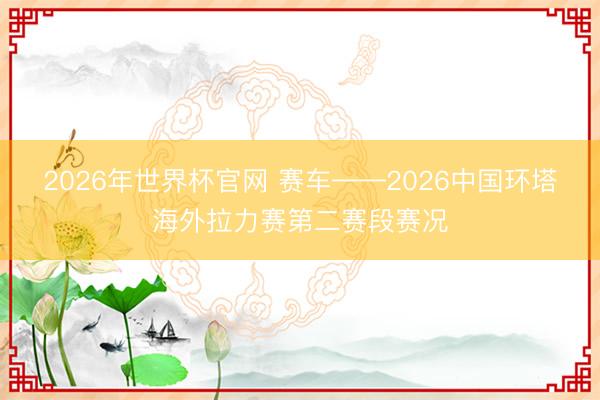 2026年世界杯官网 赛车——2026中国环塔海外拉力赛第二赛段赛况