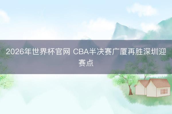 2026年世界杯官网 CBA半决赛广厦再胜深圳迎赛点