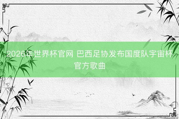 2026年世界杯官网 巴西足协发布国度队宇宙杯官方歌曲