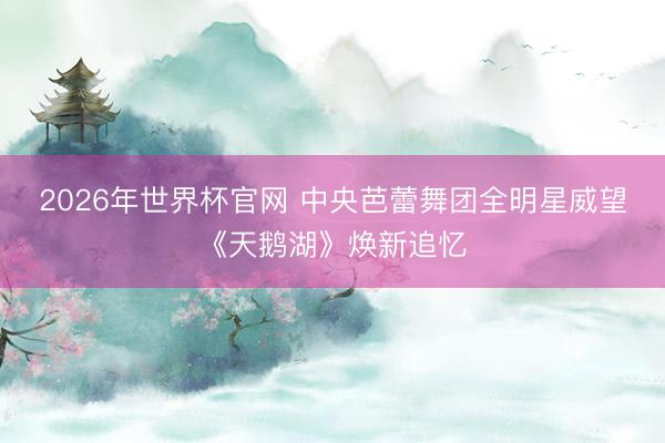 2026年世界杯官网 中央芭蕾舞团全明星威望《天鹅湖》焕新追忆