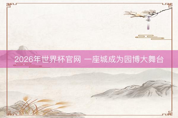 2026年世界杯官网 一座城成为园博大舞台