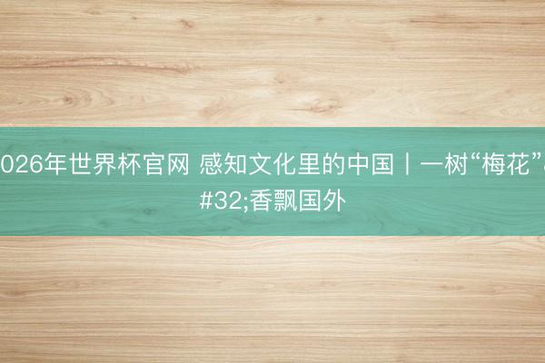 2026年世界杯官网 感知文化里的中国丨一树“梅花” 香飘国外