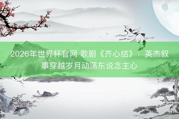 2026年世界杯官网 歌剧《齐心结》：英杰叙事穿越岁月动荡东说念主心