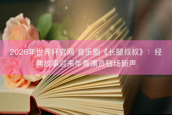 2026年世界杯官网 音乐剧《长腿叔叔》：经典故事迎来年青演员驻场新声
