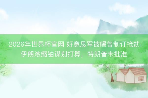 2026年世界杯官网 好意思军被曝曾制订抢劫伊朗浓缩铀谋划打算，特朗普未批准