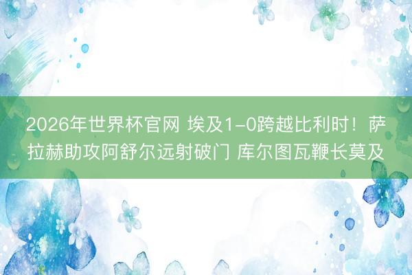 2026年世界杯官网 埃及1-0跨越比利时！萨拉赫助攻阿舒尔远射破门 库尔图瓦鞭长莫及