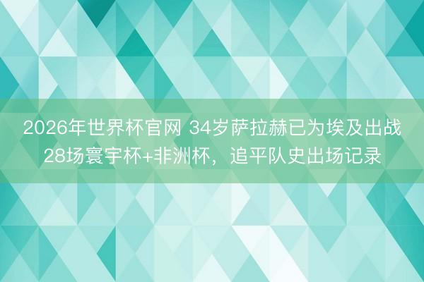 2026年世界杯官网 34岁萨拉赫已为埃及出战28场寰宇杯+非洲杯，追平队史出场记录