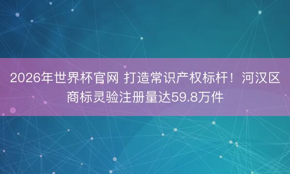 2026年世界杯官网 打造常识产权标杆!河汉区商标灵验注册量达59.8万件