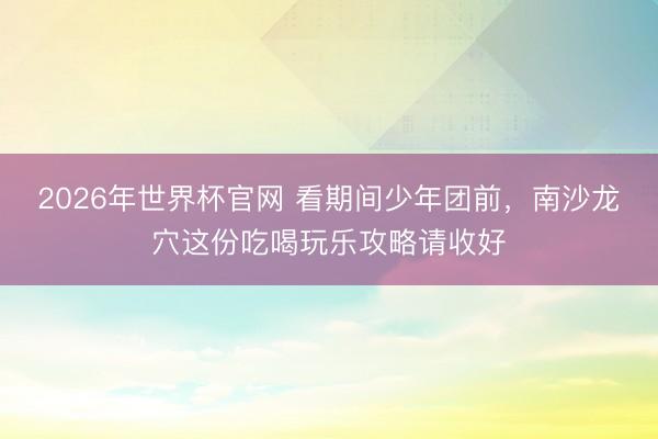 2026年世界杯官网 看期间少年团前,南沙龙穴这份吃喝玩乐攻略请收好