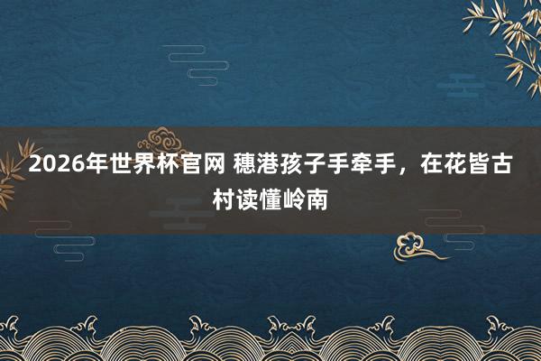 2026年世界杯官网 穗港孩子手牵手，在花皆古村读懂岭南