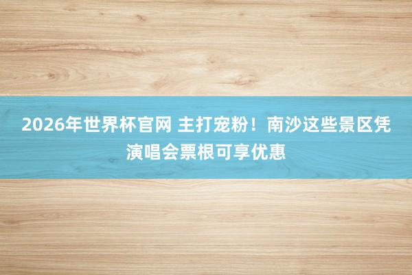 2026年世界杯官网 主打宠粉!南沙这些景区凭演唱会票根可享优惠