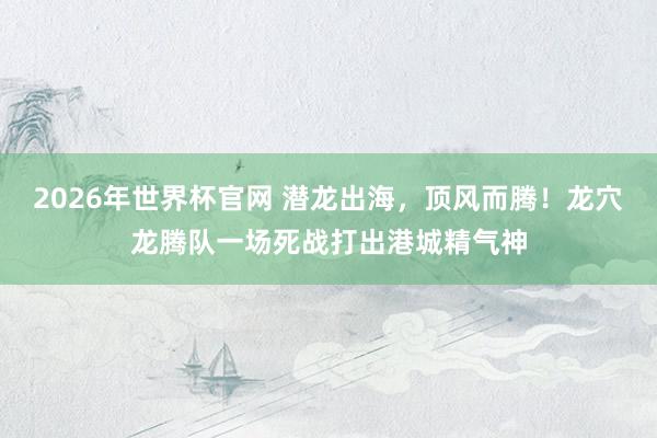 2026年世界杯官网 潜龙出海，顶风而腾！龙穴龙腾队一场死战打出港城精气神