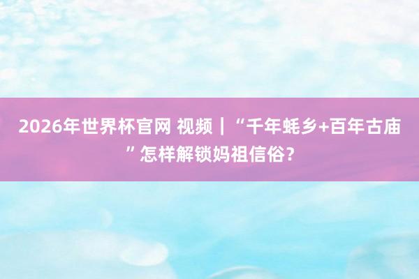 2026年世界杯官网 视频｜“千年蚝乡+百年古庙”怎样解锁妈祖信俗？