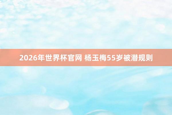 2026年世界杯官网 杨玉梅55岁被潜规则