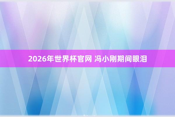 2026年世界杯官网 冯小刚期间眼泪