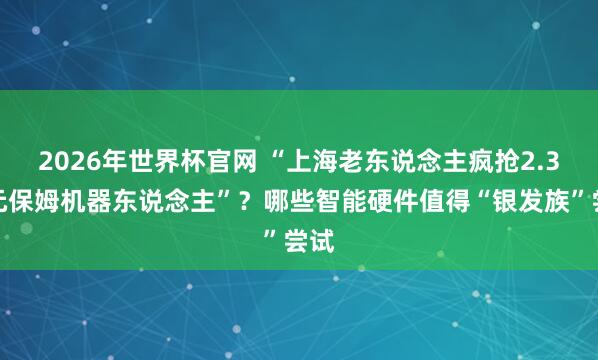 2026年世界杯官网 “上海老东说念主疯抢2.3万元保姆机器东说念主”？哪些智能硬件值得“银发族”尝试