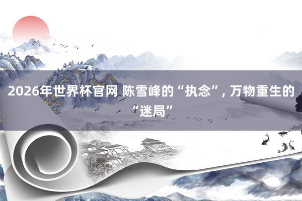 2026年世界杯官网 陈雪峰的“执念”, 万物重生的“迷局”