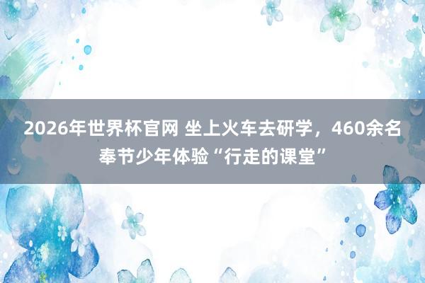 2026年世界杯官网 坐上火车去研学，460余名奉节少年体验“行走的课堂”
