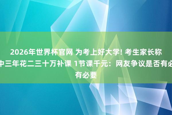 2026年世界杯官网 为考上好大学! 考生家长称高中三年花二三十万补课 1节课千元：网友争议是否有必要